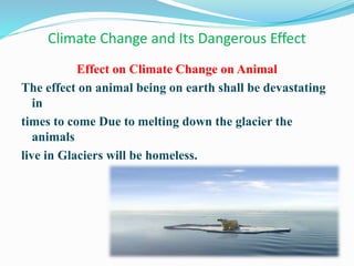 Climate Change and Its Dangerous Effect
Effect on Climate Change on Animal
The effect on animal being on earth shall be devastating
in
times to come Due to melting down the glacier the
animals
live in Glaciers will be homeless.
 