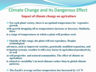 Climate Change and Its Dangerous Effect
Impact of climate change on agriculture
 For each plant variety, there is an optimal temperature for vegetative
growth,
with growth dropping off as temperatures increase or decrease. Similarly,
there
is a range of temperatures at which a plant will produce seed.
 Outside of this range, the plant will not reproduce. Despite
technological
advances, such as improved varieties, genetically modified organisms, and
irrigation systems, weather is still a key factor in agricultural productivity,
as well
as soil properties and natural communities. The effect of climate on
agriculture
is related to variability’s in local climates rather than in global climate
patterns.
 The Earth's average surface temperature has increased by 1.5 °F
 