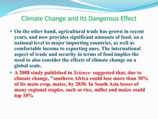 Climate Change and Its Dangerous Effect
 On the other hand, agricultural trade has grown in recent
years, and now provides significant amounts of food, on a
national level to major importing countries, as well as
comfortable income to exporting ones. The international
aspect of trade and security in terms of food implies the
need to also consider the effects of climate change on a
global scale.
 A 2008 study published in Science suggested that, due to
climate change, "southern Africa could lose more than 30%
of Its main crop, maize, by 2030. In South Asia losses of
many regional staples, such as rice, millet and maize could
top 10%
 