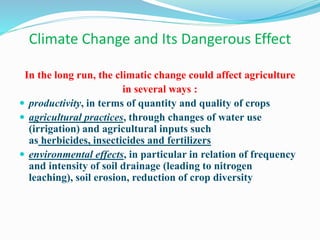 Climate Change and Its Dangerous Effect
In the long run, the climatic change could affect agriculture
in several ways :
 productivity, in terms of quantity and quality of crops
 agricultural practices, through changes of water use
(irrigation) and agricultural inputs such
as herbicides, insecticides and fertilizers
 environmental effects, in particular in relation of frequency
and intensity of soil drainage (leading to nitrogen
leaching), soil erosion, reduction of crop diversity
 