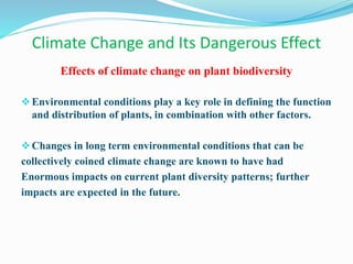 Climate Change and Its Dangerous Effect
Effects of climate change on plant biodiversity
Environmental conditions play a key role in defining the function
and distribution of plants, in combination with other factors.
Changes in long term environmental conditions that can be
collectively coined climate change are known to have had
Enormous impacts on current plant diversity patterns; further
impacts are expected in the future.
 