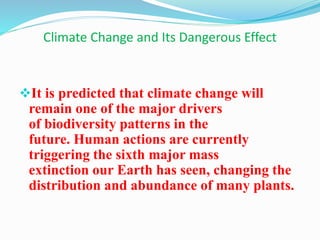 Climate Change and Its Dangerous Effect
It is predicted that climate change will
remain one of the major drivers
of biodiversity patterns in the
future. Human actions are currently
triggering the sixth major mass
extinction our Earth has seen, changing the
distribution and abundance of many plants.
 