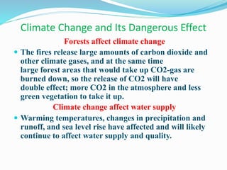 Climate Change and Its Dangerous Effect
Forests affect climate change
 The fires release large amounts of carbon dioxide and
other climate gases, and at the same time
large forest areas that would take up CO2-gas are
burned down, so the release of CO2 will have
double effect; more CO2 in the atmosphere and less
green vegetation to take it up.
Climate change affect water supply
 Warming temperatures, changes in precipitation and
runoff, and sea level rise have affected and will likely
continue to affect water supply and quality.
 