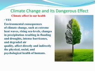 Climate Change and Its Dangerous Effect
Climate affect in our health
• YES
Environmental consequences
of climate change, such as extreme
heat waves, rising sea-levels, changes
in precipitation resulting in flooding
and droughts, intense hurricanes,
and degraded air
quality, affect directly and indirectly
the physical, social, and
psychological health of humans.
 