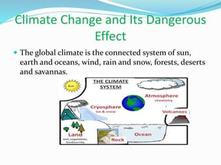 Climate Change and Its Dangerous
Effect
 The global climate is the connected system of sun,
earth and oceans, wind, rain and snow, forests, deserts
and savannas.
 