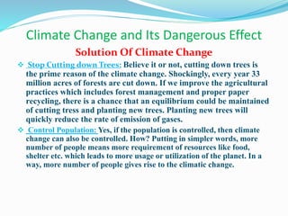 Climate Change and Its Dangerous Effect
Solution Of Climate Change
 Stop Cutting down Trees: Believe it or not, cutting down trees is
the prime reason of the climate change. Shockingly, every year 33
million acres of forests are cut down. If we improve the agricultural
practices which includes forest management and proper paper
recycling, there is a chance that an equilibrium could be maintained
of cutting tress and planting new trees. Planting new trees will
quickly reduce the rate of emission of gases.
 Control Population: Yes, if the population is controlled, then climate
change can also be controlled. How? Putting in simpler words, more
number of people means more requirement of resources like food,
shelter etc. which leads to more usage or utilization of the planet. In a
way, more number of people gives rise to the climatic change.
 
