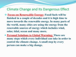 Climate Change and Its Dangerous Effect
 Focus on Renewable Energy: Fossil fuels will be
finished in a couple of decades and it is high time to
move towards the renewable energy. In many parts of
the world, many cities are using the energy from the
renewable sources of energy which includes wind,
solar, tidal, ocean and many more.
 Personal Solutions to Global Warming: There are
many steps which every individual can take in order to
control the climate change. A small step by every
person can make a big change.
 