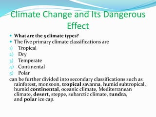 Climate Change and Its Dangerous
Effect
 What are the 5 climate types?
 The five primary climate classifications are
1) Tropical
2) Dry
3) Temperate
4) Continental
5) Polar
can be further divided into secondary classifications such as
rainforest, monsoon, tropical savanna, humid subtropical,
humid continental, oceanic climate, Mediterranean
climate, desert, steppe, subarctic climate, tundra,
and polar ice cap.
 