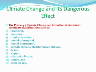 Climate Change and Its Dangerous
Effect
 The Primary 5 Climate Classes can be further divided into
secondary classifications such as
1) rainforest,
2) monsoon,
3) tropical savanna,
4) humid subtropical,
5) humid continental,
6) oceanic climate, Mediterranean climate,
7) desert,
8) steppe,
9) subarctic climate,
10) tundra, and
11) polar ice cap.
 