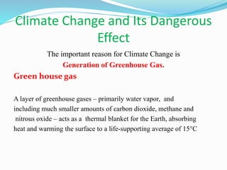 Climate Change and Its Dangerous
Effect
The important reason for Climate Change is
Generation of Greenhouse Gas.
Green house gas
A layer of greenhouse gases – primarily water vapor, and
including much smaller amounts of carbon dioxide, methane and
nitrous oxide – acts as a thermal blanket for the Earth, absorbing
heat and warming the surface to a life-supporting average of 15°C
 