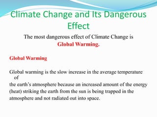 Climate Change and Its Dangerous
Effect
The most dangerous effect of Climate Change is
Global Warming.
Global Warming
Global warming is the slow increase in the average temperature
of
the earth’s atmosphere because an increased amount of the energy
(heat) striking the earth from the sun is being trapped in the
atmosphere and not radiated out into space.
 