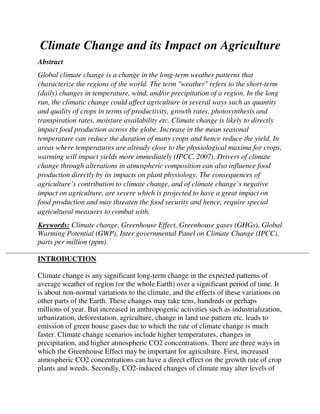 Climate Change and its Impact on Agriculture
Abstract
Global climate change is a change in the long-term weather patterns that
characterize the regions of the world. The term "weather" refers to the short-term
(daily) changes in temperature, wind, and/or precipitation of a region. In the long
run, the climatic change could affect agriculture in several ways such as quantity
and quality of crops in terms of productivity, growth rates, photosynthesis and
transpiration rates, moisture availability etc. Climate change is likely to directly
impact food production across the globe. Increase in the mean seasonal
temperature can reduce the duration of many crops and hence reduce the yield. In
areas where temperatures are already close to the physiological maxima for crops,
warming will impact yields more immediately (IPCC, 2007). Drivers of climate
change through alterations in atmospheric composition can also influence food
production directly by its impacts on plant physiology. The consequences of
agriculture’s contribution to climate change, and of climate change’s negative
impact on agriculture, are severe which is projected to have a great impact on
food production and may threaten the food security and hence, require special
agricultural measures to combat with.
Keywords: Climate change, Greenhouse Effect, Greenhouse gases (GHGs), Global
Warming Potential (GWP), Inter governmental Panel on Climate Change (IPCC),
parts per million (ppm).
INTRODUCTION
Climate change is any significant long-term change in the expected patterns of
average weather of region (or the whole Earth) over a significant period of time. It
is about non-normal variations to the climate, and the effects of these variations on
other parts of the Earth. These changes may take tens, hundreds or perhaps
millions of year. But increased in anthropogenic activities such as industrialization,
urbanization, deforestation, agriculture, change in land use pattern etc. leads to
emission of green house gases due to which the rate of climate change is much
faster. Climate change scenarios include higher temperatures, changes in
precipitation, and higher atmospheric CO2 concentrations. There are three ways in
which the Greenhouse Effect may be important for agriculture. First, increased
atmospheric CO2 concentrations can have a direct effect on the growth rate of crop
plants and weeds. Secondly, CO2-induced changes of climate may alter levels of
 