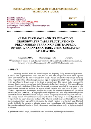 International Journal of Civil Engineering and Technology (IJCIET), ISSN 0976 – 6308 (Print),
ISSN 0976 – 6316(Online), Volume 6, Issue 3, March (2015), pp. 83-96 © IAEME
83
CLIMATE CHANGE AND ITS IMPACT ON
GROUNDWATER TABLE FLUCTUATION IN
PRECAMBRIAN TERRAIN OF CHITRADURGA
DISTRICT, KARNATAKA, INDIA USING GEOMATICS
APPLICATION
Manjunatha M.C1
, Basavarajappa H.T2
, Jeevan L3
1,2,3
Department of Studies in Earth Science, Centre for Advanced Studies in Precambrian Geology,
University of Mysore, Manasagangothri, Mysuru-570 006, Karnataka, India
ABSTRACT
The study area falls within the semiarid region and frequently facing water scarcity problems.
Rain is a form of precipitation, snow, sleet, hail and dew. The precipitation occurs when separate
drops of waterfalls on the earth’s surface from clouds. Not all rain reaches the surface, however;
some evaporates while falling through dry air, a type of precipitation called Virga. The precipitated
water percolates to deeper zones to be stored as groundwater. The present study generates the
primary data to map the groundwater table fluctuation in hard rock terrain of Chitradurga District
through Geomatics technique. Efforts have been made to evaluate a total of 20 representative rain
gauge station samples and analyzed the season rainfall variation over a period of 31 years (1981-
2011). 47 representative well samples are collected to study the season-wise groundwater fluctuation
of about 11 years (2000-2011). Rain gauge stations are plotted on a base map with their respective
amount of rainfall. Then the contours of equal rainfall (isohyetes) are drawn using GIS software’s.
The average rainfall between the successive isohyets taken as the average of two isohyetal values is
weighed with the area between the isohyets. The different rainfall intervals obtained (area between
the two adjacent lines) are useful in determining the rainfall variation over the study area. The final
results highlight the impacts of climatic change over groundwater table fluctuation in typical
Precambrian rocks of Chitradurga District, Karnataka, which is a suitable model in similar geological
conditions.
Keywords: Climate Change, Groundwater Table Fluctuation, Chitradurga and Geomatics.
INTERNATIONAL JOURNAL OF CIVIL ENGINEERING AND
TECHNOLOGY (IJCIET)
ISSN 0976 – 6308 (Print)
ISSN 0976 – 6316(Online)
Volume 6, Issue 3, March (2015), pp. 83-96
© IAEME: www.iaeme.com/Ijciet.asp
Journal Impact Factor (2015): 9.1215 (Calculated by GISI)
www.jifactor.com
IJCIET
©IAEME
 
