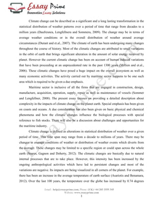 Climate change can be described as a significant and a long lasting transformation in the 
statistical distribution of weather patterns over a period of time that range from decades to a 
million years (Daufresnea, Lengfellnera and Sommera, 2009). The change may be in terms of 
average weather conditions or in the overall distribution of weather around average 
circumstances (Durant and et.al., 2007). The climate of earth has been undergoing many changes 
throughout the course of history. Most of the climatic changes are attributed to small variations 
in the orbit of earth that brings significant alteration in the amount of solar energy received by 
planet. However the current climatic change has been on account of human induced variations 
that have been proceeding at an unprecedented rate in the past 1300 years (Millien and et.al., 
2006). These climatic changes have posed a huge impact on the overall ecosystem as well as 
many economic activities. The activity carried out by maritime sector happens to be one such 
area which is required to be given a due emphasis. 
Maritime sector is inclusive of all the firms that are engaged in construction, design, 
manufacture, acquisition, operation, supply, repair as well as maintenance of vessels (Sommer 
and Lengfellner, 2008). The present essay focuses on providing a detailed description about 
complexity in the impacts of climate change on the planet earth. Special emphasis has been given 
on coasts and oceans. A due consideration has also been given on basic physical and chemical 
phenomena and how the climatic changes influence the biological processes with special 
reference to fish stocks. There will also be a discussion about challenges and opportunities for 
the maritime industry. 
Climate change is defined as alterations in statistical distribution of weather over a given 
period of time. This time span may range from a decade to millions of years. There may be 
changes in average conditions of weather or distribution of weather events which diverts from 
the average. These changes may be limited to a specific region or could span across the whole 
earth (Soares, Gagnon and Doherty, 2012). The climatic changes are basically due to natural 
internal processes that are to take place. However, this intensity has been increased by the 
ongoing anthropological activities which have led to persistent changes and most of the 
variations are negative. Its impacts are being visualized in all corners of the planet. For example, 
there has been an increase in the average temperature of earth surface (Asariotis and Benamara, 
2012). Over the last 100 years, the temperature over the globe has increased by 0.74 degrees 
Email : help@essayprime.com, Phone: (UK) +44 203 3555 345 
Website: www.essayprime.com 
1 
 