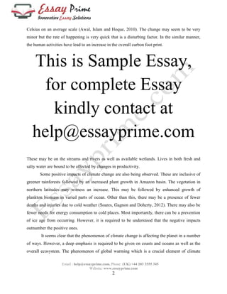 Celsius on an average scale (Awal, Islam and Hoque, 2010). The change may seem to be very 
minor but the rate of happening is very quick that is a disturbing factor. In the similar manner, 
the human activities have lead to an increase in the overall carbon foot print. 
This is Sample Essay, 
for complete Essay 
kindly contact at 
help@essayprime.com 
These may be on the streams and rivers as well as available wetlands. Lives in both fresh and 
salty water are bound to be affected by changes in productivity. 
Some positive impacts of climate change are also being observed. These are inclusive of 
greener rainforests followed by an increased plant growth in Amazon basin. The vegetation in 
northern latitudes may witness an increase. This may be followed by enhanced growth of 
plankton biomass in varied parts of ocean. Other than this, there may be a presence of fewer 
deaths and injuries due to cold weather (Soares, Gagnon and Doherty, 2012). There may also be 
fewer needs for energy consumption to cold places. Most importantly, there can be a prevention 
of ice age from occurring. However, it is required to be understood that the negative impacts 
outnumber the positive ones. 
It seems clear that the phenomenon of climate change is affecting the planet in a number 
of ways. However, a deep emphasis is required to be given on coasts and oceans as well as the 
overall ecosystem. The phenomenon of global warming which is a crucial element of climate 
Email : help@essayprime.com, Phone: (UK) +44 203 3555 345 
Website: www.essayprime.com 
2 
 