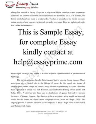 change has resulted in forcing of species to migrate on higher elevations where temperature 
conditions are conducive for their survival (Asariotis and Benamara, 2012). For example, the 
boreal forests have been found to invade tundra. This has in turn reduced the habitat for many 
unique species whose very survival depends on tundra ecosystem. These are inclusive of arctic 
fox, caribou and snowy owl. 
This is Sample Essay, 
for complete Essay 
kindly contact at 
help@essayprime.com 
In this regard, the major ones happen to be shifts in riparian vegetation as well as phenomenon of 
hydrology. 
The marine ecosystem has also been impacted due to ongoing climate changes. These 
ecosystems play a central role in the biology of planet. In this regard, the impact of 
anthropogenic climate change has caused a heavy decrease in productivity of oceans. There has 
been a presence of altered food web dynamics, decreased habitat-forming species (Vidas and 
Schei, 2011). A shift has also been seen in distributions of species followed by increase 
incidences of disease. However, there happens to be an uncertainty about spatial and temporal 
details but the impact has altered ocean ecosystems (Awal, Islam and Hoque, 2010). The 
ongoing process of climatic variations is also expected to have a huge crash on the overall 
distribution of fish stocks. 
Email : help@essayprime.com, Phone: (UK) +44 203 3555 345 
Website: www.essayprime.com 
3 
 