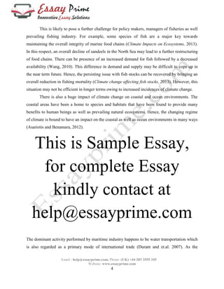 This is likely to pose a further challenge for policy makers, managers of fisheries as well 
prevailing fishing industry. For example, some species of fish are a major key towards 
maintaining the overall integrity of marine food chains (Climate Impacts on Ecosystems, 2013). 
In this respect, an overall decline of sandeels in the North Sea may lead to a further restructuring 
of food chains. There can be presence of an increased demand for fish followed by a decreased 
availability (Wang, 2010). This difference in demand and supply may be difficult to cope up in 
the near term future. Hence, the persisting issue with fish stocks can be recovered by bringing an 
overall reduction in fishing mortality (Climate change affecting fish stocks, 2013). However, this 
situation may not be efficient in longer terms owing to increased incidences of climate change. 
There is also a huge impact of climate change on coastal and ocean environments. The 
coastal areas have been a home to species and habitats that have been found to provide many 
benefits to human beings as well as prevailing natural ecosystems. Hence, the changing regime 
of climate is bound to have an impact on the coastal as well as ocean environments in many ways 
(Asariotis and Benamara, 2012). 
This is Sample Essay, 
for complete Essay 
kindly contact at 
help@essayprime.com 
The dominant activity performed by maritime industry happens to be water transportation which 
is also regarded as a primary mode of international trade (Durant and et.al. 2007). As the 
Email : help@essayprime.com, Phone: (UK) +44 203 3555 345 
Website: www.essayprime.com 
4 
 