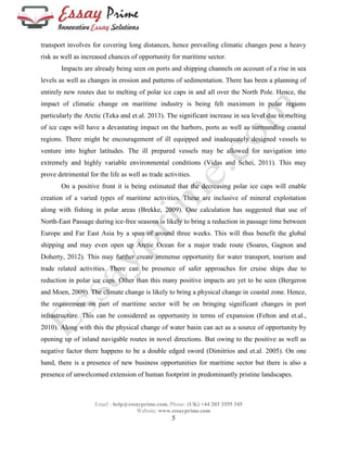 transport involves for covering long distances, hence prevailing climatic changes pose a heavy 
risk as well as increased chances of opportunity for maritime sector. 
Impacts are already being seen on ports and shipping channels on account of a rise in sea 
levels as well as changes in erosion and patterns of sedimentation. There has been a planning of 
entirely new routes due to melting of polar ice caps in and all over the North Pole. Hence, the 
impact of climatic change on maritime industry is being felt maximum in polar regions 
particularly the Arctic (Teka and et.al. 2013). The significant increase in sea level due to melting 
of ice caps will have a devastating impact on the harbors, ports as well as surrounding coastal 
regions. There might be encouragement of ill equipped and inadequately designed vessels to 
venture into higher latitudes. The ill prepared vessels may be allowed for navigation into 
extremely and highly variable environmental conditions (Vidas and Schei, 2011). This may 
prove detrimental for the life as well as trade activities. 
On a positive front it is being estimated that the decreasing polar ice caps will enable 
creation of a varied types of maritime activities. These are inclusive of mineral exploitation 
along with fishing in polar areas (Brekke, 2009). One calculation has suggested that use of 
North-East Passage during ice-free seasons is likely to bring a reduction in passage time between 
Europe and Far East Asia by a span of around three weeks. This will thus benefit the global 
shipping and may even open up Arctic Ocean for a major trade route (Soares, Gagnon and 
Doherty, 2012). This may further create immense opportunity for water transport, tourism and 
trade related activities. There can be presence of safer approaches for cruise ships due to 
reduction in polar ice caps. Other than this many positive impacts are yet to be seen (Bergeron 
and Moen, 2009). The climate change is likely to bring a physical change in coastal zone. Hence, 
the requirement on part of maritime sector will be on bringing significant changes in port 
infrastructure. This can be considered as opportunity in terms of expansion (Felton and et.al., 
2010). Along with this the physical change of water basin can act as a source of opportunity by 
opening up of inland navigable routes in novel directions. But owing to the positive as well as 
negative factor there happens to be a double edged sword (Dimitrios and et.al. 2005). On one 
hand, there is a presence of new business opportunities for maritime sector but there is also a 
presence of unwelcomed extension of human footprint in predominantly pristine landscapes. 
Email : help@essayprime.com, Phone: (UK) +44 203 3555 345 
Website: www.essayprime.com 
5 
 