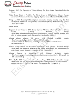 Treasury., 2007. The Economics of Climate Change: The Stern Review. Cambridge University 
Email : help@essayprime.com, Phone: (UK) +44 203 3555 345 
Website: www.essayprime.com 
8 
Press. 
Vidas, D.,and Schei, J. P., 2011. The World Ocean in Globalisation: Climate Change, 
Sustainable Fisheries, Biodiversity, Shipping, Regional Issues. Martinus Nijhoff Publishers. 
Wang, H., 2010. Reducing GHG mitigation costs in the shipping industry using the clean 
development mechanism. Management of Environmental Quality: An International Journal. 
21(4). pp.452 – 463 
Online articles 
Bergeron, D. and Moen, S., 2009. Survey Captures Maritime Industry Thoughts on Climate 
Change. [Online]. Available through: 
<http://www.seagrant.umn.edu/newsletter/2009/09/survey_captures_maritime_industry_thou 
ghts_on_climate_change_.html>. [Accessed on 16th October 2013]. 
Climate change affecting fish stocks. 2012. [Online]. Available through: 
<http://www.scotland.gov.uk/News/Releases/2012/05/marine-environment08052012http:// 
www.scotland.gov.uk/News/Releases/2012/05/marine-environment08052012 
Climate change impacts on the marine environment. 2013. [Online]. Available through: 
<http://www.wwf.org.au/our_work/saving_the_natural_world/oceans_and_marine/marine_th 
reats/climate_change_impacts/>. [Accessed on 16th October 2013]. 
Climate Impacts on Ecosystems. 2013. [Online]. Available through: 
<http://www.epa.gov/climatechange/impacts-adaptation/ecosystems.html>. [Accessed on 
16th October 2013]. 
Metherell, M., 2008. Fish stock at risk in climate change. 2008. [Online]. Available through: 
<http://www.smh.com.au/news/environment/global-warming/fish-stock-at-risk-in-climate-change/ 
2008/10/05/1223145175347.html/>. [Accessed on 16th October 2013]. 

