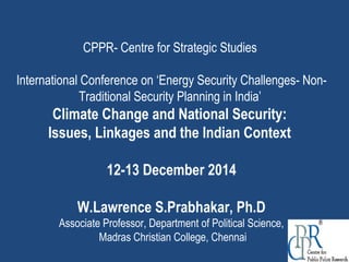 CPPR- Centre for Strategic Studies
International Conference on ‘Energy Security Challenges- Non-
Traditional Security Planning in India’
Climate Change and National Security:
Issues, Linkages and the Indian Context
12-13 December 2014
W.Lawrence S.Prabhakar, Ph.D
Associate Professor, Department of Political Science,
Madras Christian College, Chennai
 