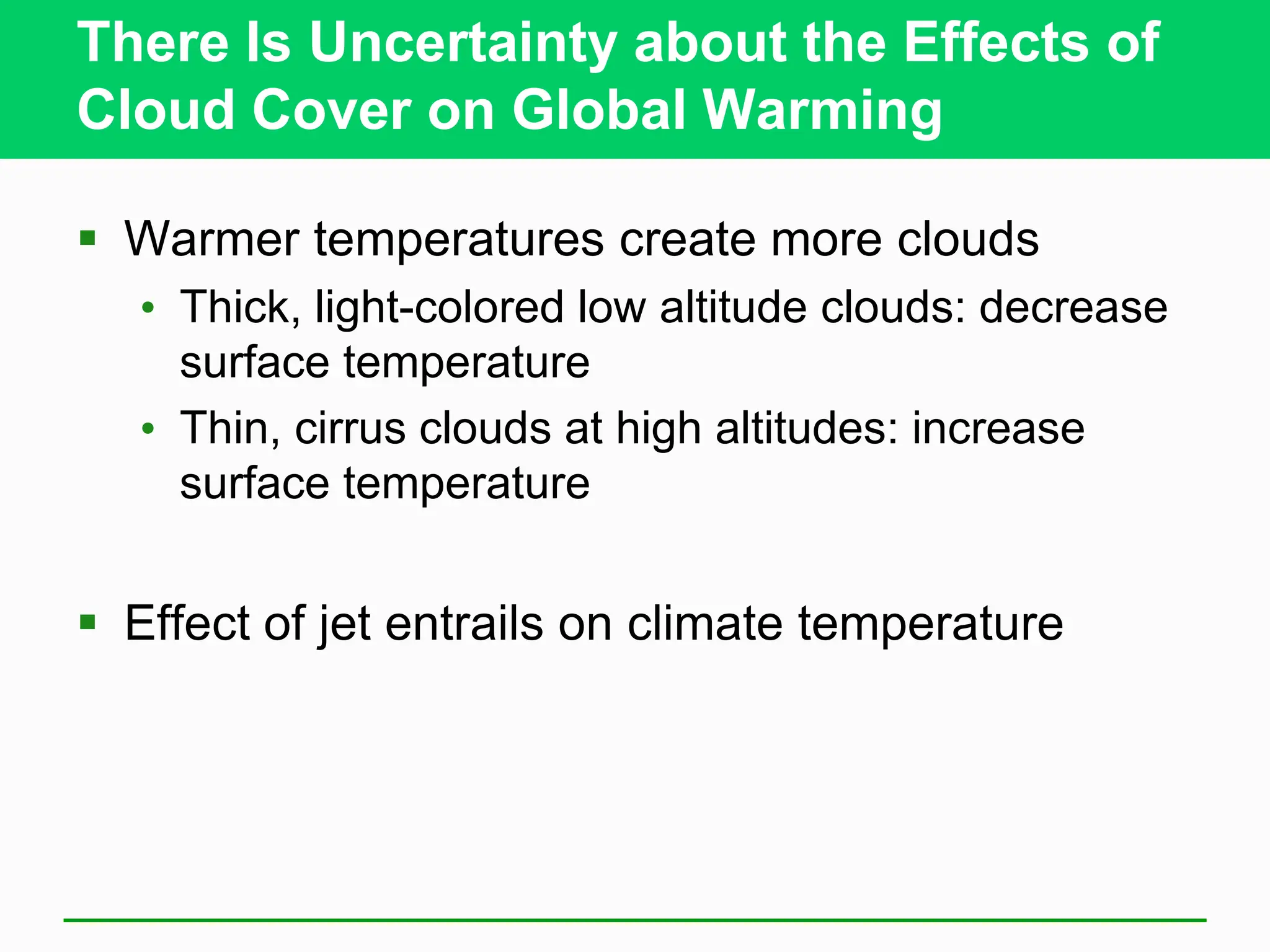 There Is Uncertainty about the Effects of
Cloud Cover on Global Warming
 Warmer temperatures create more clouds
• Thick, light-colored low altitude clouds: decrease
surface temperature
• Thin, cirrus clouds at high altitudes: increase
surface temperature
 Effect of jet entrails on climate temperature
 