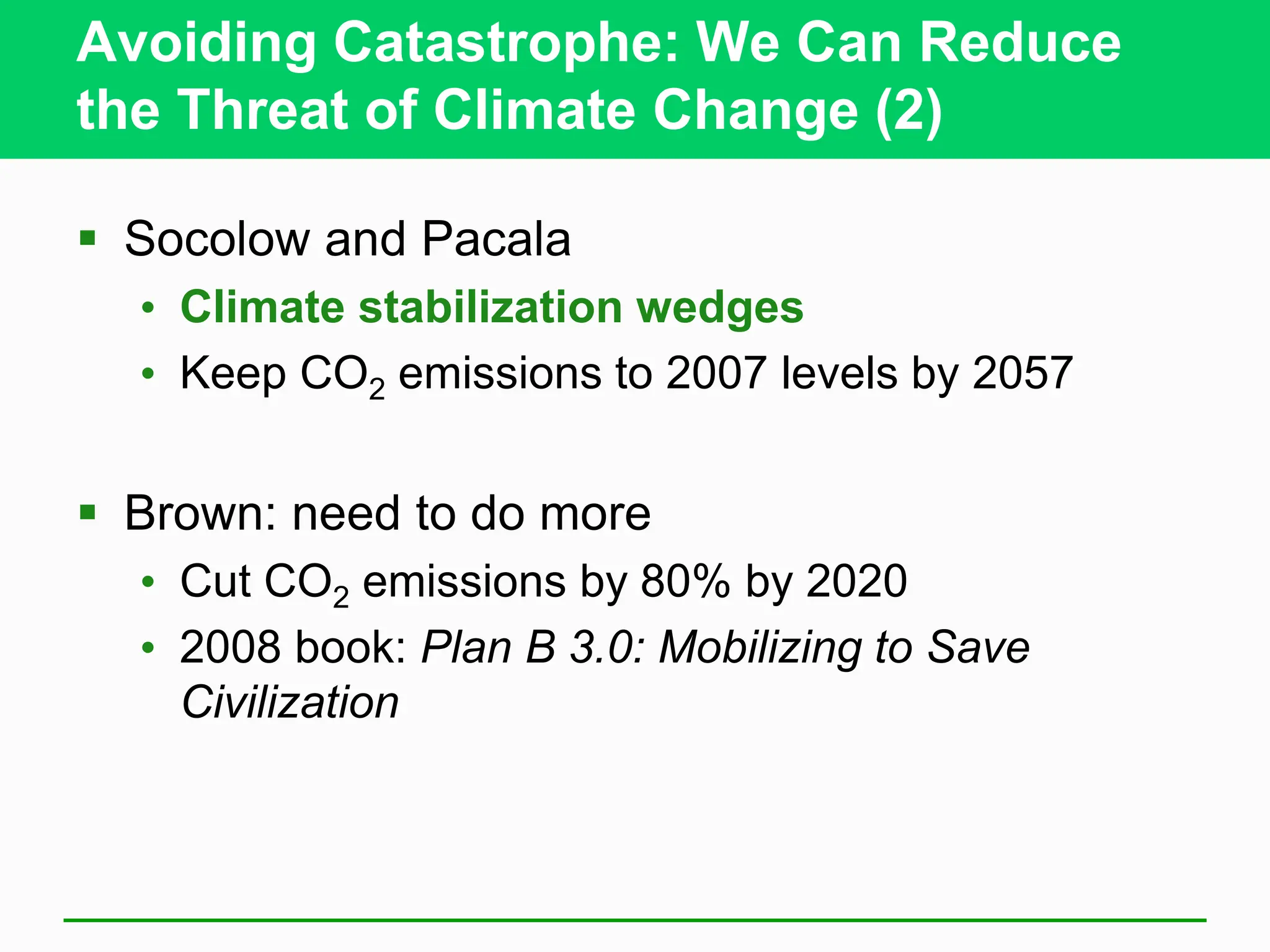 Avoiding Catastrophe: We Can Reduce
the Threat of Climate Change (2)
 Socolow and Pacala
• Climate stabilization wedges
• Keep CO2 emissions to 2007 levels by 2057
 Brown: need to do more
• Cut CO2 emissions by 80% by 2020
• 2008 book: Plan B 3.0: Mobilizing to Save
Civilization
 