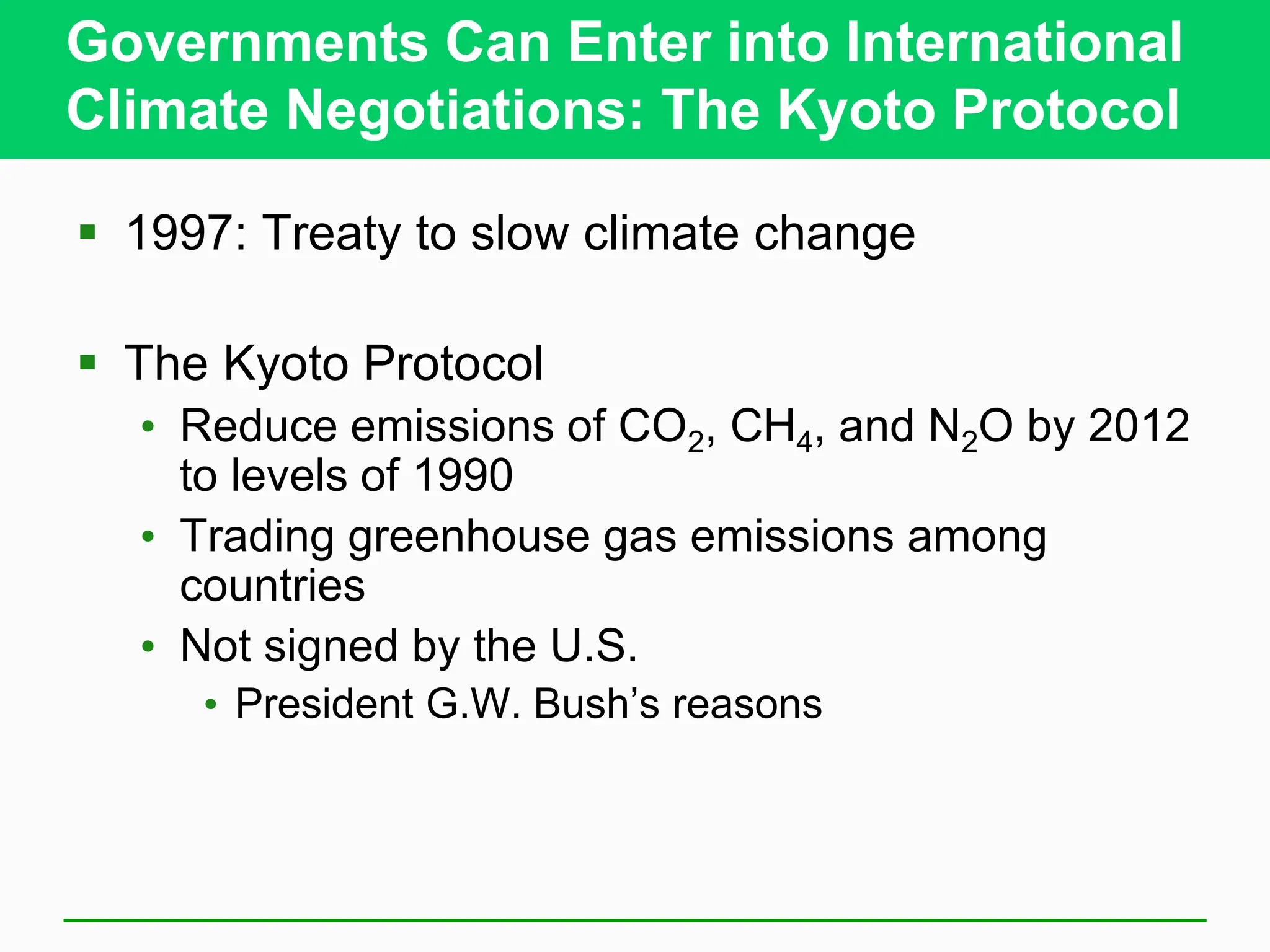 Governments Can Enter into International
Climate Negotiations: The Kyoto Protocol
 1997: Treaty to slow climate change
 The Kyoto Protocol
• Reduce emissions of CO2, CH4, and N2O by 2012
to levels of 1990
• Trading greenhouse gas emissions among
countries
• Not signed by the U.S.
• President G.W. Bush’s reasons
 