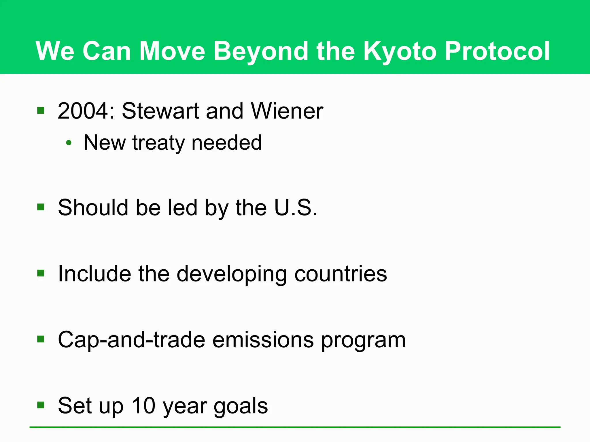 We Can Move Beyond the Kyoto Protocol
 2004: Stewart and Wiener
• New treaty needed
 Should be led by the U.S.
 Include the developing countries
 Cap-and-trade emissions program
 Set up 10 year goals
 