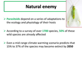 Natural enemy
 Parasitoids depend on a series of adaptations to
the ecology and physiology of their hosts
 According to a survey of over 1700 species, 50% of these
wild species are already affected
 Even a mid-range climate warming scenario predicts that
15% to 37% of the species may become extinct by 2050
 