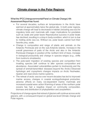 Climate change in the Polar Regions:
What the IPCC (Intergovernmental Panel on Climate Change) 4th
AssessmentReporthas found:
 For several decades, surface air temperatures in the Arctic have
warmed at approximately twice the global rate. In both polar regions,
climate change will lead to decreases in habitat (including sea ice) for
migratory birds and mammals with major implications for predators
such as seals and polar bears Reproductive success in polar bears
has declined,resulting in a drop in bodycondition, which in turn is due
to melting arctic sea ice. Without ice, polar bears cannot hunt their
favorite prey, seals.
 Change in composition and range of plants and animals on the
Antarctic Peninsula and on the sub-Antarctic islands. Increase in the
overall greenness of parts of the Arctic and also in the Antarctic
Peninsula Changes in position of the northern limit of trees. Increase
in biological productivity and change in species ranges (e.g., shifts
from tundra to shrublands).
 The pole-ward migration of existing species and competition from
invading species (will continue to alter species composition and
abundance. Associated vulnerabilities pertain to biodiversity and the
spread of animal-transmitted diseases beyond the Arctic) Observed
hydrologic and cryospheric changes impacts on Arctic freshwater,
riparian and near-shore marine systems.
 The retreat of arctic sea ice over recent decades has led to improved
marine access, changes in coastal ecology/biological production,
adverse effects on many ice-dependent marine mammals and
increased coastal wave action Warming of areas of the northern polar
oceans has had a negative impact on community composition,
biomass and distribution of phytoplankton and zooplankton.
Projections of change agree that retreat of glaciers will continue across arctic
glaciers, with a consequent impact on global sea level Climate change and
Polar regions.
 