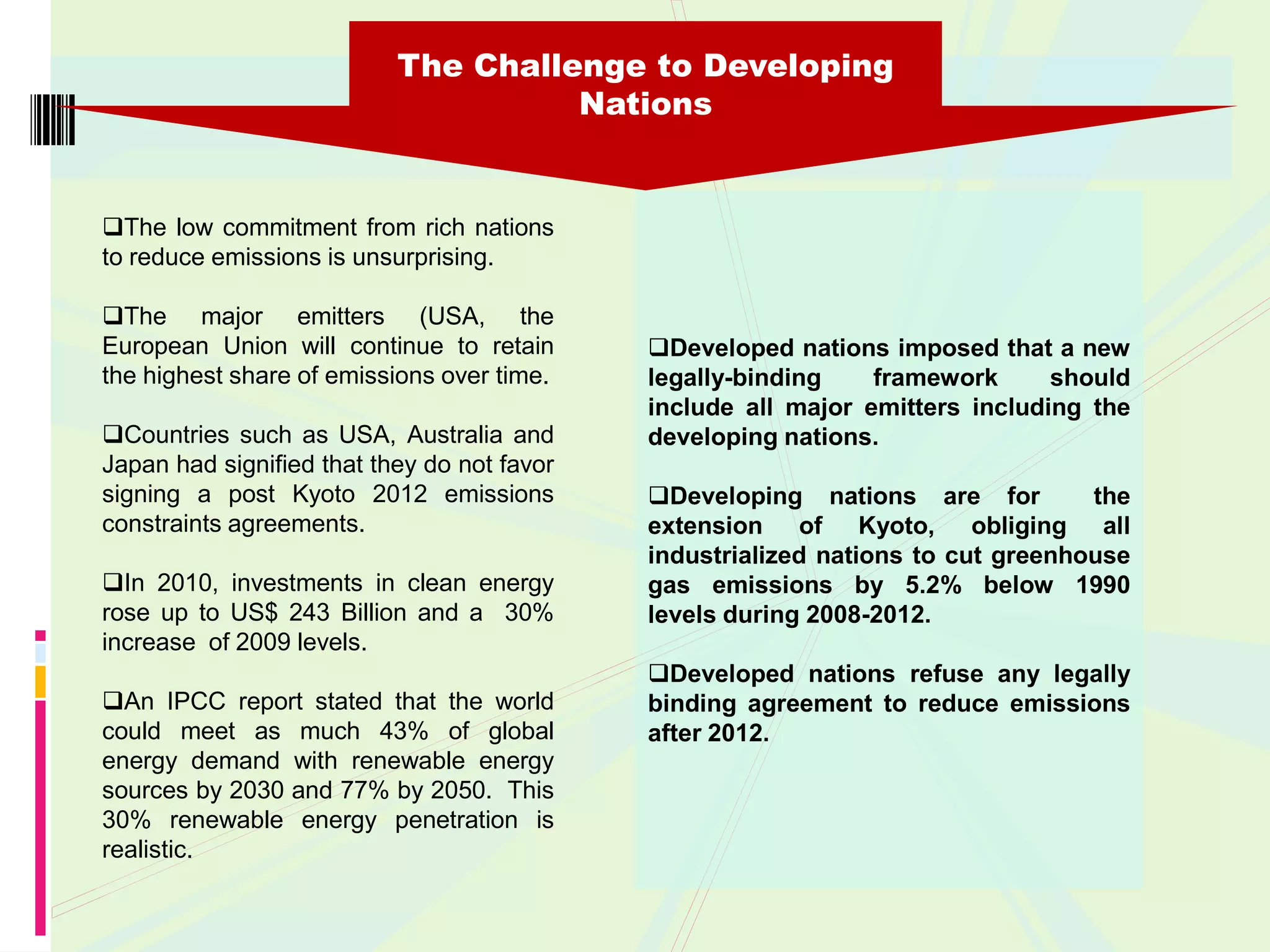 The Challenge to Developing
                                     Nations


The low commitment from rich nations
to reduce emissions is unsurprising.

The major emitters (USA, the
European Union will continue to retain       Developed nations imposed that a new
the highest share of emissions over time.    legally-binding    framework      should
                                             include all major emitters including the
Countries such as USA, Australia and        developing nations.
Japan had signified that they do not favor
signing a post Kyoto 2012 emissions          Developing nations are for          the
constraints agreements.                      extension of Kyoto, obliging all
                                             industrialized nations to cut greenhouse
In 2010, investments in clean energy        gas emissions by 5.2% below 1990
rose up to US$ 243 Billion and a 30%         levels during 2008-2012.
increase of 2009 levels.
                                             Developed nations refuse any legally
An IPCC report stated that the world        binding agreement to reduce emissions
could meet as much 43% of global             after 2012.
energy demand with renewable energy
sources by 2030 and 77% by 2050. This
30% renewable energy penetration is
realistic.
 