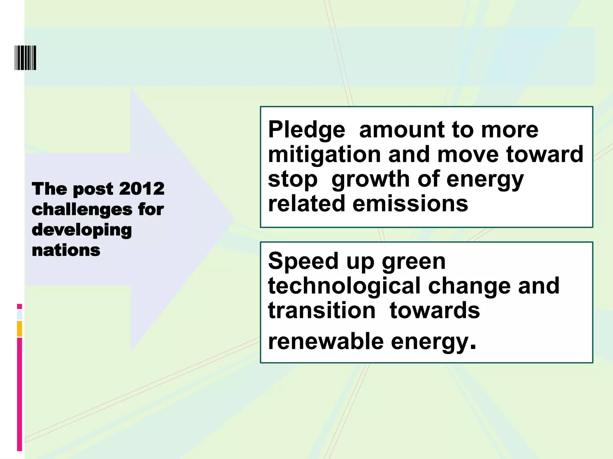 Pledge amount to more
                 mitigation and move toward
The post 2012    stop growth of energy
challenges for   related emissions
developing
nations
                 Speed up green
                 technological change and
                 transition towards
                 renewable energy.
 
