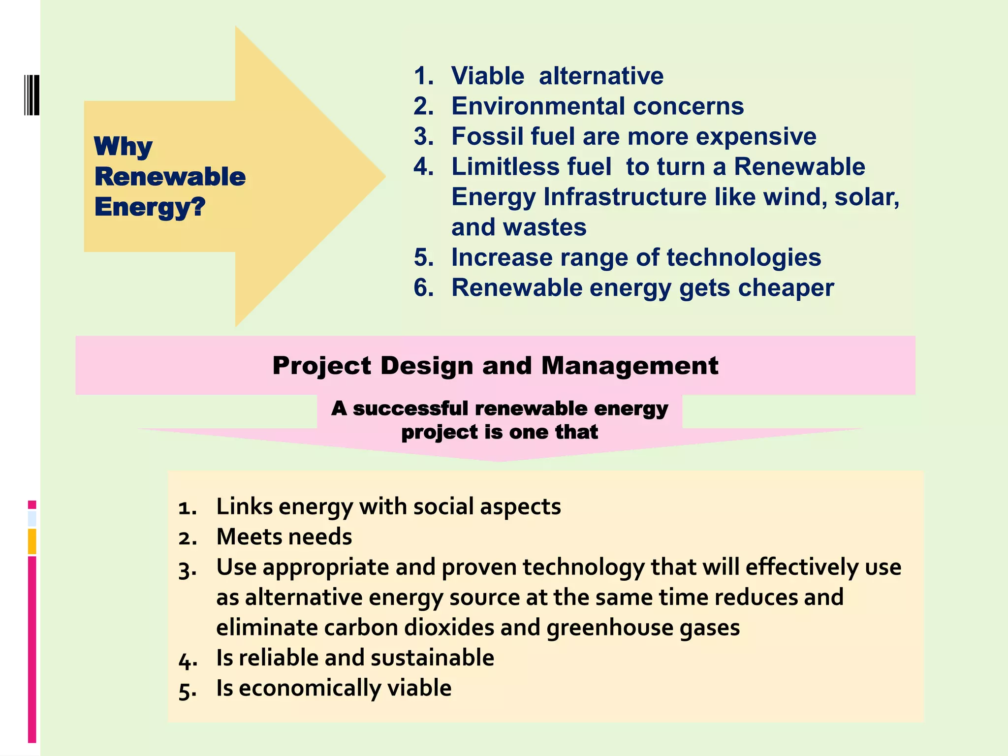 1. Viable alternative
                         2. Environmental concerns
Why                      3. Fossil fuel are more expensive
Renewable                4. Limitless fuel to turn a Renewable
Energy?                     Energy Infrastructure like wind, solar,
                            and wastes
                         5. Increase range of technologies
                         6. Renewable energy gets cheaper


            Project Design and Management
                 A successful renewable energy
                       project is one that


    1. Links energy with social aspects
    2. Meets needs
    3. Use appropriate and proven technology that will effectively use
       as alternative energy source at the same time reduces and
       eliminate carbon dioxides and greenhouse gases
    4. Is reliable and sustainable
    5. Is economically viable
 