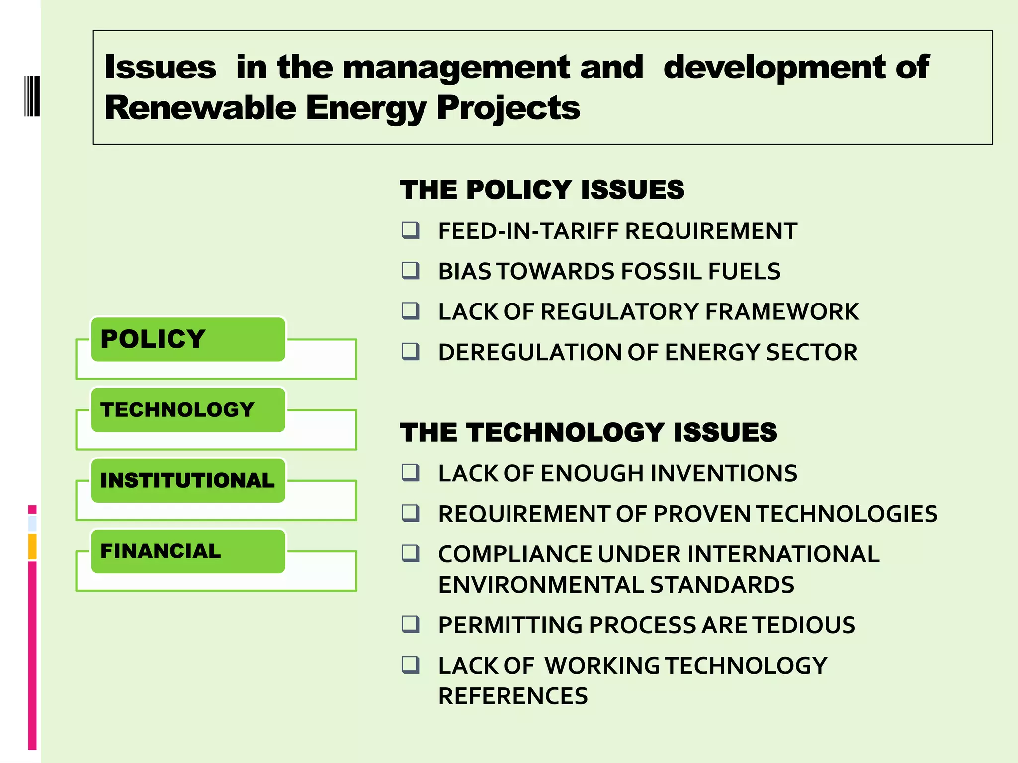 Issues in the management and development of
Renewable Energy Projects

                THE POLICY ISSUES
                 FEED-IN-TARIFF REQUIREMENT
                 BIAS TOWARDS FOSSIL FUELS
                 LACK OF REGULATORY FRAMEWORK
POLICY           DEREGULATION OF ENERGY SECTOR

TECHNOLOGY
                THE TECHNOLOGY ISSUES
INSTITUTIONAL    LACK OF ENOUGH INVENTIONS
                 REQUIREMENT OF PROVEN TECHNOLOGIES
FINANCIAL        COMPLIANCE UNDER INTERNATIONAL
                  ENVIRONMENTAL STANDARDS
                 PERMITTING PROCESS ARE TEDIOUS
                 LACK OF WORKING TECHNOLOGY
                  REFERENCES
 