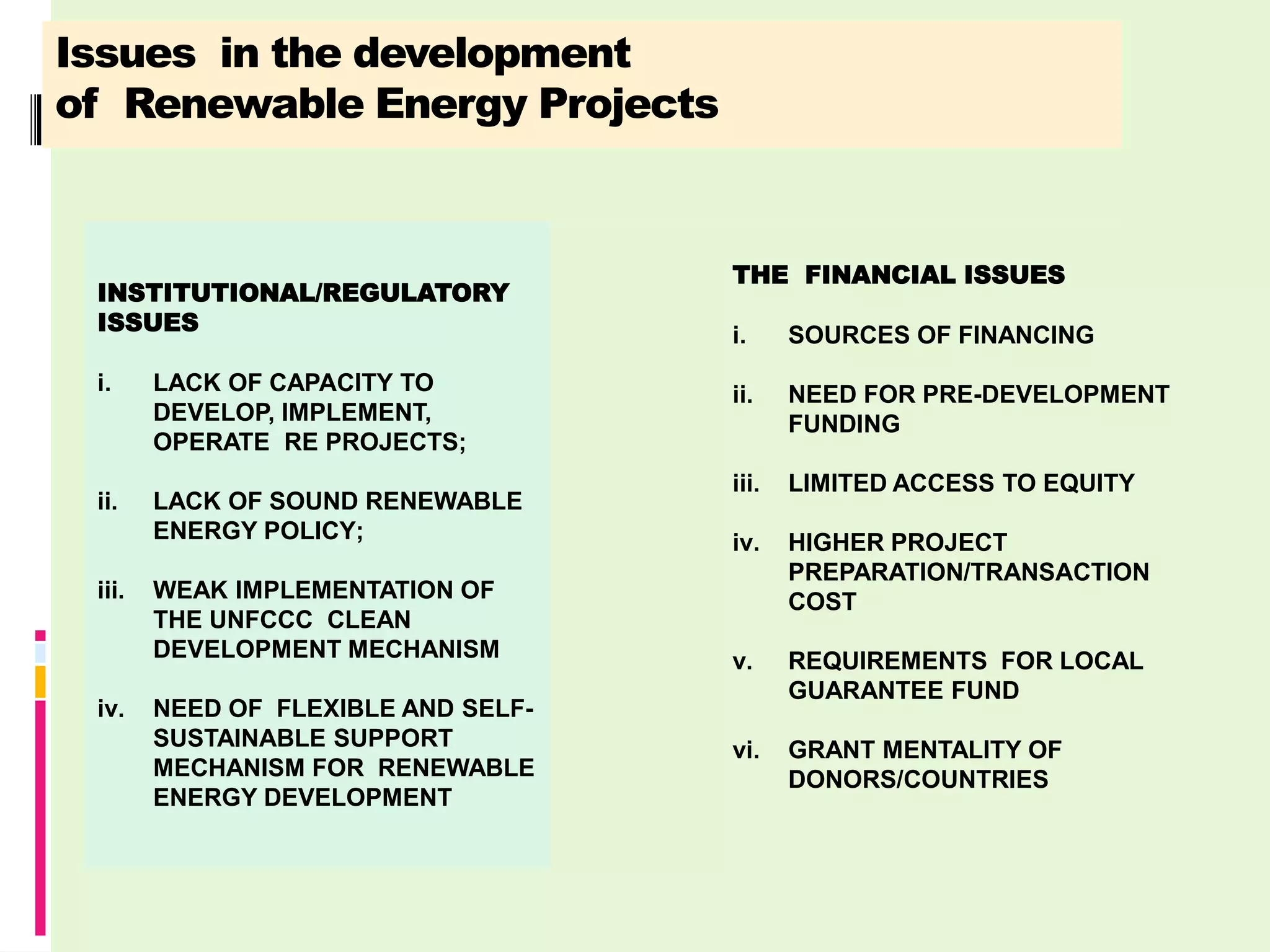 Issues in the development
of Renewable Energy Projects


                                     THE FINANCIAL ISSUES
 INSTITUTIONAL/REGULATORY
 ISSUES
                                     i.     SOURCES OF FINANCING
 i.     LACK OF CAPACITY TO          ii.    NEED FOR PRE-DEVELOPMENT
        DEVELOP, IMPLEMENT,                 FUNDING
        OPERATE RE PROJECTS;
                                     iii.   LIMITED ACCESS TO EQUITY
 ii.    LACK OF SOUND RENEWABLE
        ENERGY POLICY;               iv.    HIGHER PROJECT
                                            PREPARATION/TRANSACTION
 iii.   WEAK IMPLEMENTATION OF              COST
        THE UNFCCC CLEAN
        DEVELOPMENT MECHANISM        v.     REQUIREMENTS FOR LOCAL
                                            GUARANTEE FUND
 iv.    NEED OF FLEXIBLE AND SELF-
        SUSTAINABLE SUPPORT          vi.    GRANT MENTALITY OF
        MECHANISM FOR RENEWABLE             DONORS/COUNTRIES
        ENERGY DEVELOPMENT
 