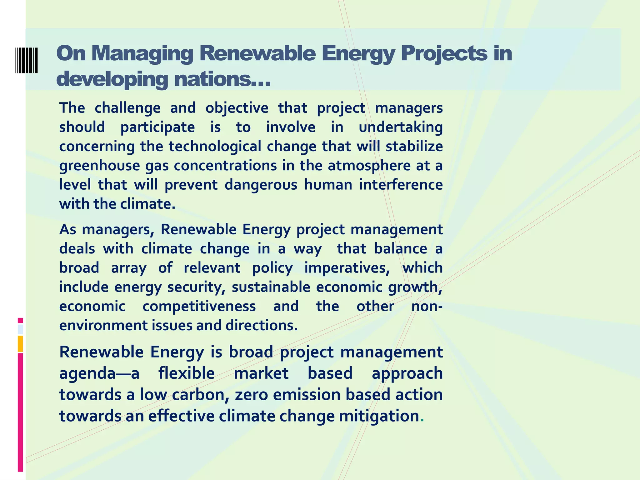 On Managing Renewable Energy Projects in
developing nations…
The challenge and objective that project managers
should participate is to involve in undertaking
concerning the technological change that will stabilize
greenhouse gas concentrations in the atmosphere at a
level that will prevent dangerous human interference
with the climate.
As managers, Renewable Energy project management
deals with climate change in a way that balance a
broad array of relevant policy imperatives, which
include energy security, sustainable economic growth,
economic competitiveness and the other non-
environment issues and directions.
Renewable Energy is broad project management
agenda—a flexible market based approach
towards a low carbon, zero emission based action
towards an effective climate change mitigation.
 