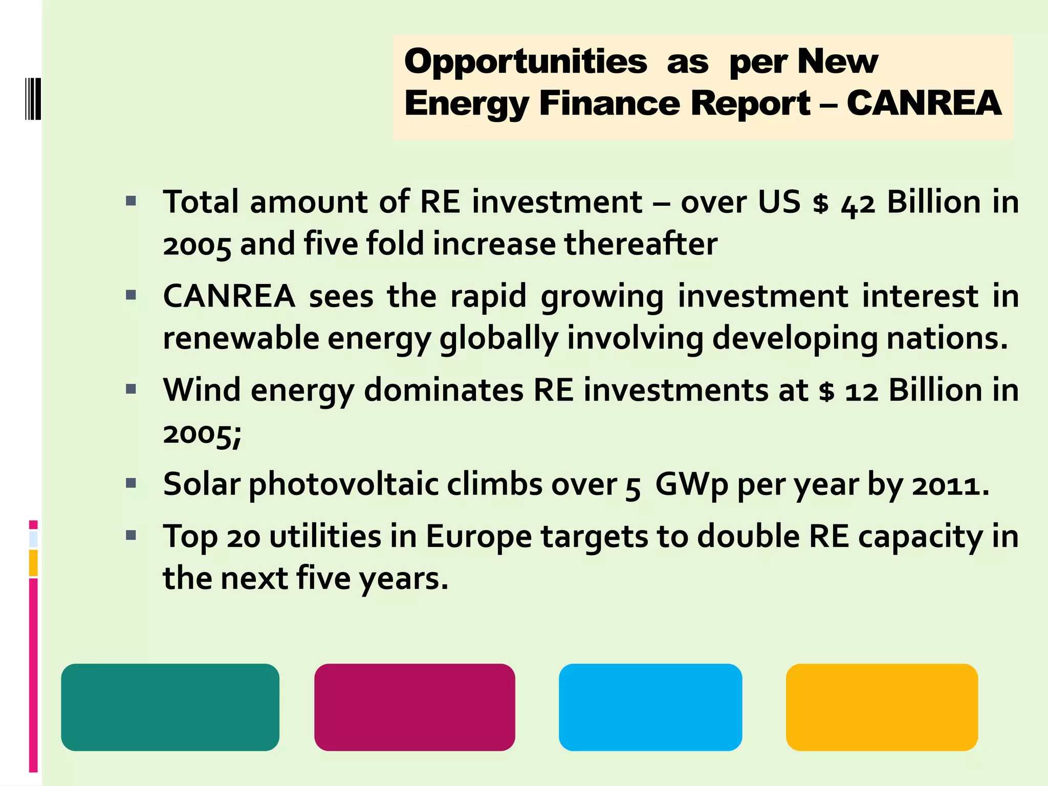 Opportunities as per New
                    Energy Finance Report – CANREA

 Total amount of RE investment – over US $ 42 Billion in
    2005 and five fold increase thereafter
   CANREA sees the rapid growing investment interest in
    renewable energy globally involving developing nations.
   Wind energy dominates RE investments at $ 12 Billion in
    2005;
   Solar photovoltaic climbs over 5 GWp per year by 2011.
   Top 20 utilities in Europe targets to double RE capacity in
    the next five years.
 