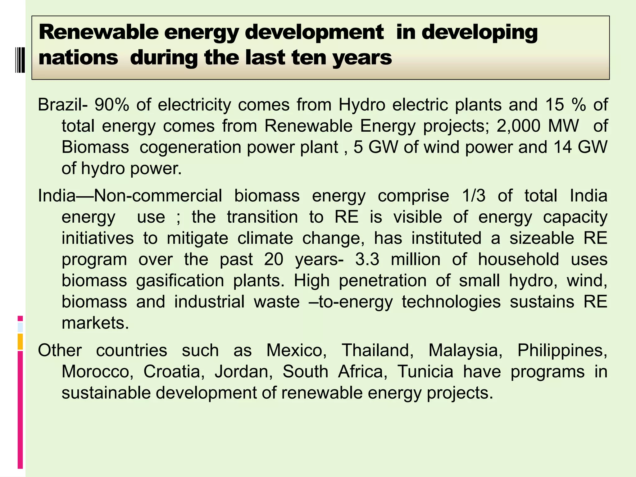 Renewable energy development in developing
nations during the last ten years

Brazil- 90% of electricity comes from Hydro electric plants and 15 % of
   total energy comes from Renewable Energy projects; 2,000 MW of
   Biomass cogeneration power plant , 5 GW of wind power and 14 GW
   of hydro power.
India—Non-commercial biomass energy comprise 1/3 of total India
   energy use ; the transition to RE is visible of energy capacity
   initiatives to mitigate climate change, has instituted a sizeable RE
   program over the past 20 years- 3.3 million of household uses
   biomass gasification plants. High penetration of small hydro, wind,
   biomass and industrial waste –to-energy technologies sustains RE
   markets.
Other countries such as Mexico, Thailand, Malaysia, Philippines,
   Morocco, Croatia, Jordan, South Africa, Tunicia have programs in
   sustainable development of renewable energy projects.
 