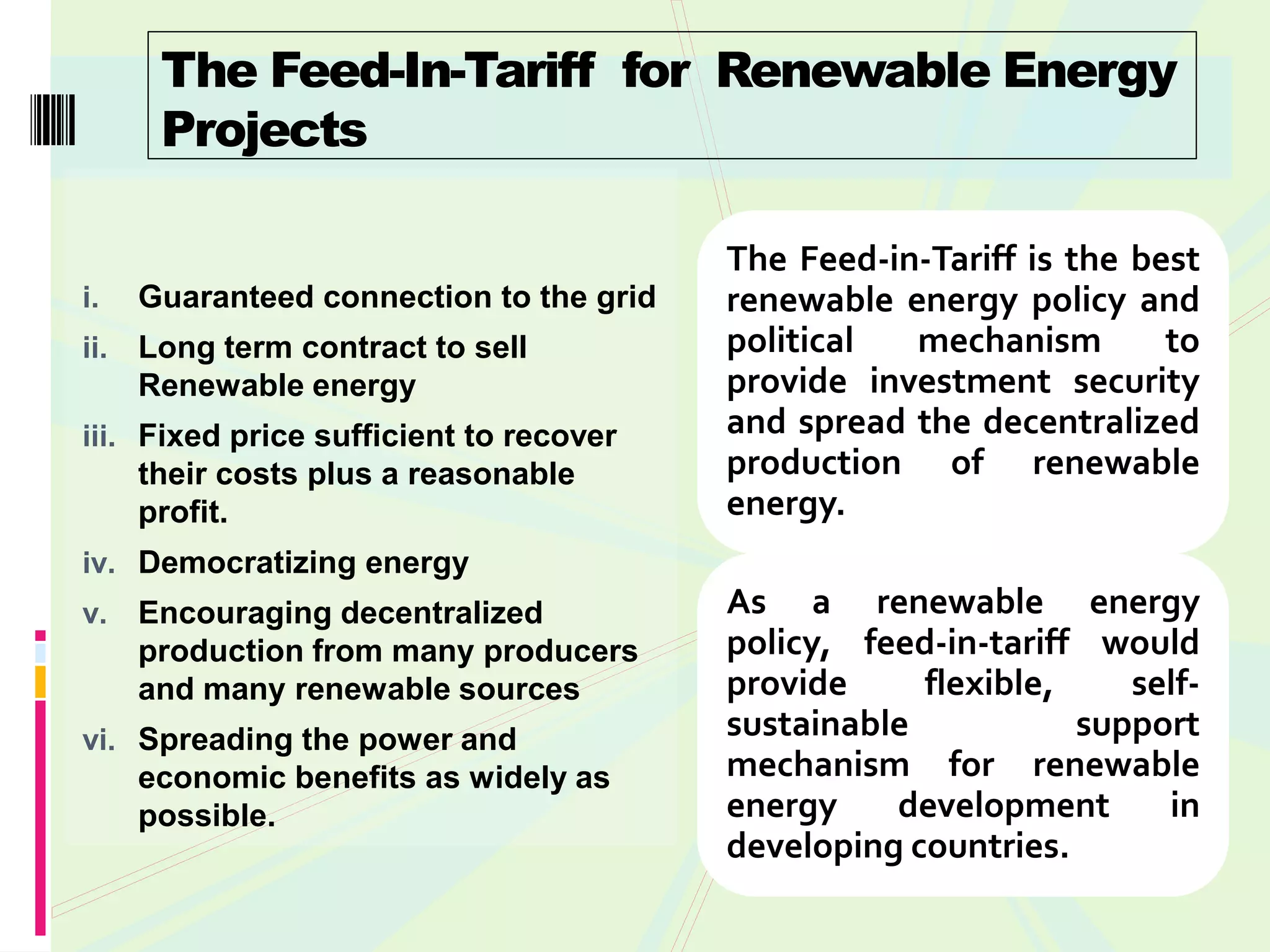 The Feed-In-Tariff for Renewable Energy
       Projects

                                          The Feed-in-Tariff is the best
i.    Guaranteed connection to the grid   renewable energy policy and
ii.   Long term contract to sell          political  mechanism        to
      Renewable energy                    provide investment security
iii. Fixed price sufficient to recover    and spread the decentralized
     their costs plus a reasonable        production of renewable
      profit.                             energy.
iv. Democratizing energy
v.    Encouraging decentralized           As a renewable energy
      production from many producers      policy, feed-in-tariff would
      and many renewable sources          provide     flexible,    self-
vi. Spreading the power and               sustainable           support
    economic benefits as widely as        mechanism for renewable
    possible.                             energy    development      in
                                          developing countries.
 