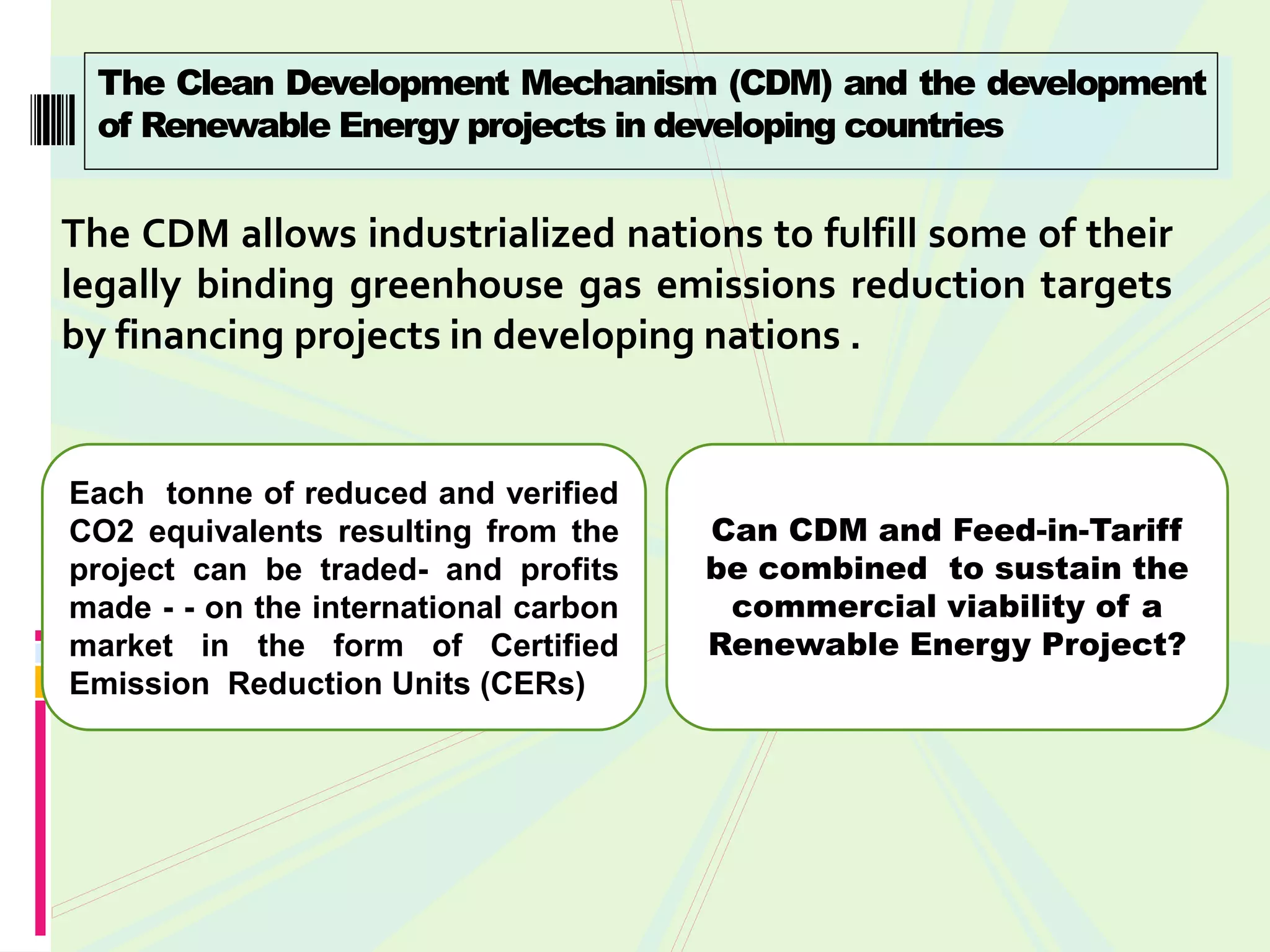 The Clean Development Mechanism (CDM) and the development
  of Renewable Energy projects in developing countries


The CDM allows industrialized nations to fulfill some of their
legally binding greenhouse gas emissions reduction targets
by financing projects in developing nations .


Each tonne of reduced and verified
CO2 equivalents resulting from the     Can CDM and Feed-in-Tariff
project can be traded- and profits     be combined to sustain the
made - - on the international carbon    commercial viability of a
market in the form of Certified        Renewable Energy Project?
Emission Reduction Units (CERs)
 