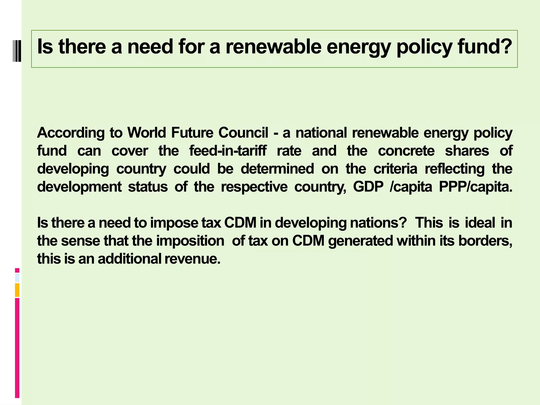Is there a need for a renewable energy policy fund?



According to World Future Council - a national renewable energy policy
fund can cover the feed-in-tariff rate and the concrete shares of
developing country could be determined on the criteria reflecting the
development status of the respective country, GDP /capita PPP/capita.

Is there a need to impose tax CDM in developing nations? This is ideal in
the sense that the imposition of tax on CDM generated within its borders,
this is an additional revenue.
 