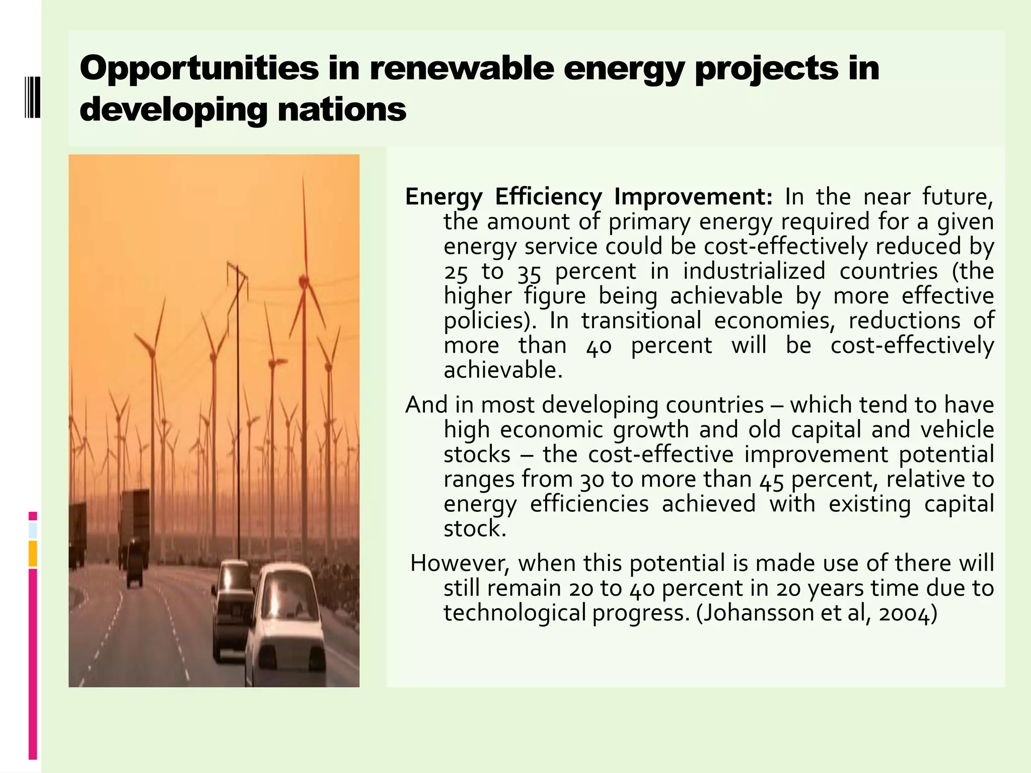 Opportunities in renewable energy projects in
developing nations

                  Energy Efficiency Improvement: In the near future,
                     the amount of primary energy required for a given
                     energy service could be cost-effectively reduced by
                     25 to 35 percent in industrialized countries (the
                     higher figure being achievable by more effective
                     policies). In transitional economies, reductions of
                     more than 40 percent will be cost-effectively
                     achievable.
                  And in most developing countries – which tend to have
                     high economic growth and old capital and vehicle
                     stocks – the cost-effective improvement potential
                     ranges from 30 to more than 45 percent, relative to
                     energy efficiencies achieved with existing capital
                     stock.
                  However, when this potential is made use of there will
                     still remain 20 to 40 percent in 20 years time due to
                     technological progress. (Johansson et al, 2004)
 
