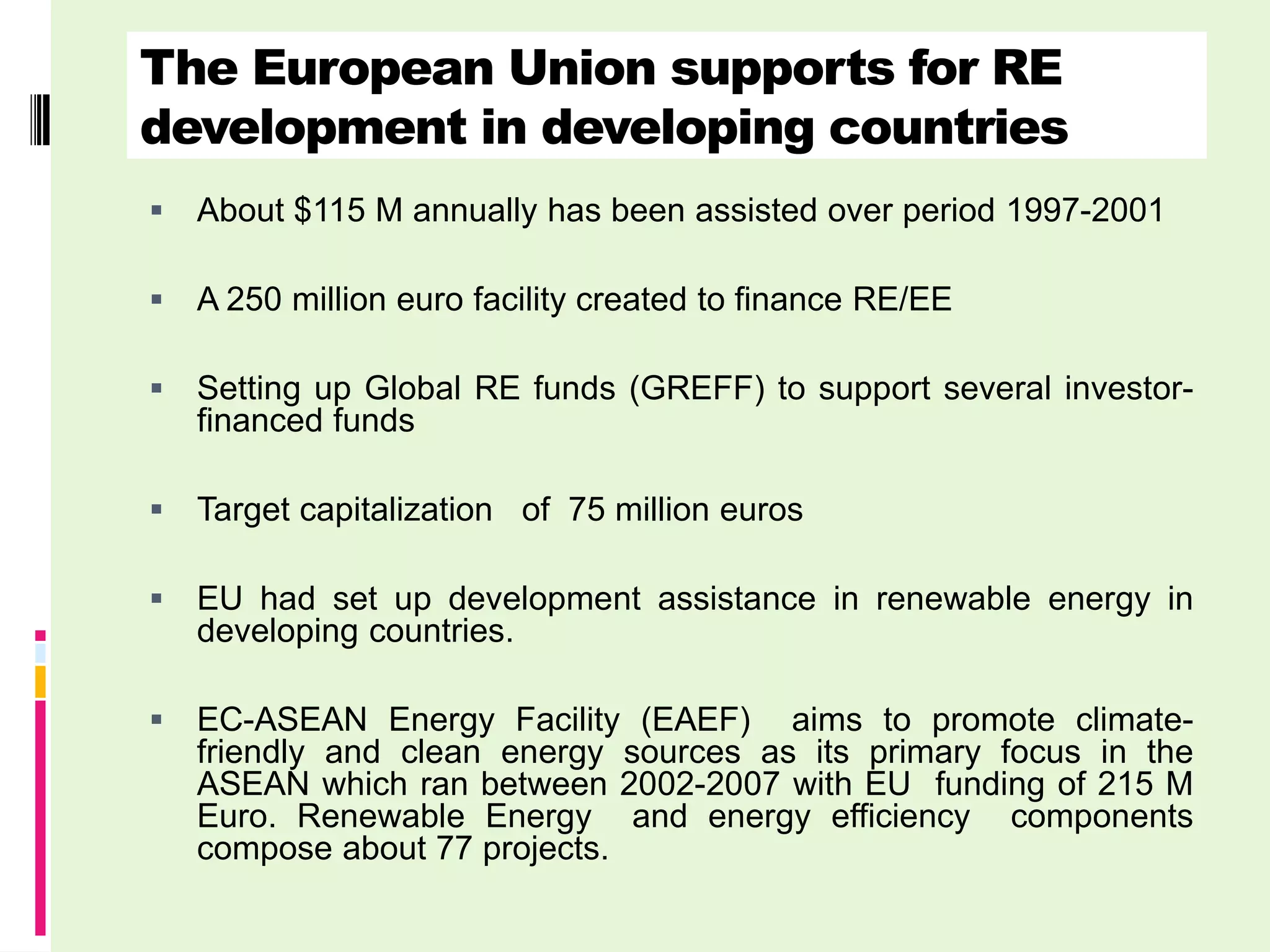 The European Union supports for RE
development in developing countries
   About $115 M annually has been assisted over period 1997-2001

   A 250 million euro facility created to finance RE/EE

   Setting up Global RE funds (GREFF) to support several investor-
    financed funds

   Target capitalization of 75 million euros

   EU had set up development assistance in renewable energy in
    developing countries.

   EC-ASEAN Energy Facility (EAEF) aims to promote climate-
    friendly and clean energy sources as its primary focus in the
    ASEAN which ran between 2002-2007 with EU funding of 215 M
    Euro. Renewable Energy and energy efficiency components
    compose about 77 projects.
 