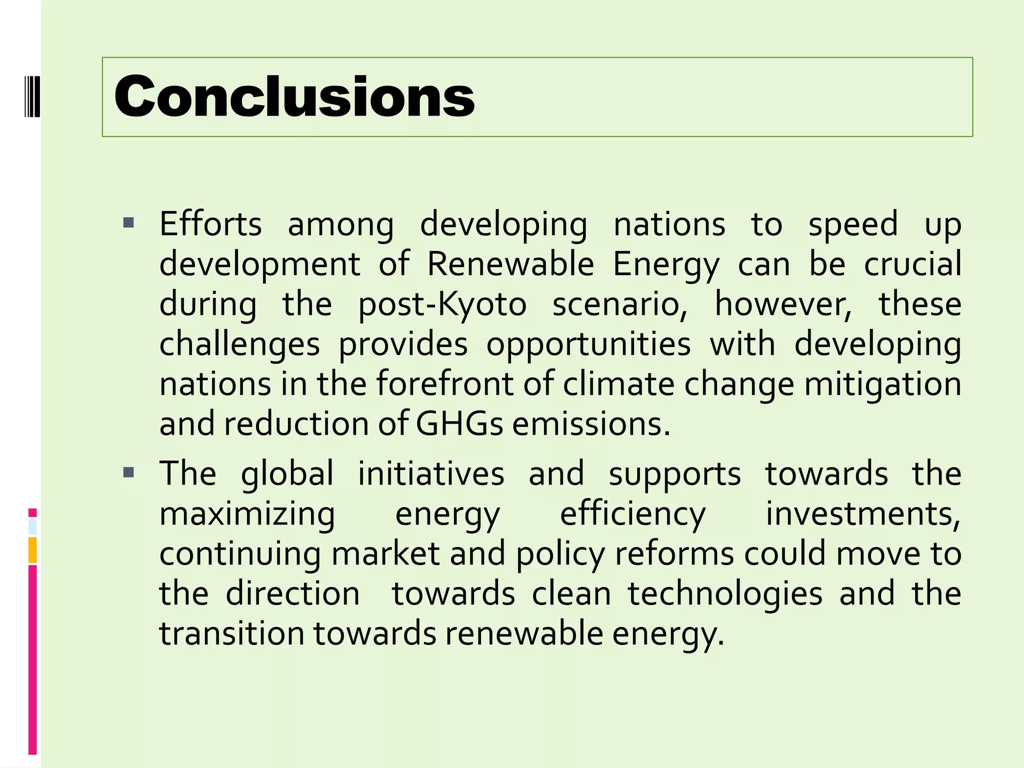 Conclusions

 Efforts among developing nations to speed up
  development of Renewable Energy can be crucial
  during the post-Kyoto scenario, however, these
  challenges provides opportunities with developing
  nations in the forefront of climate change mitigation
  and reduction of GHGs emissions.
 The global initiatives and supports towards the
  maximizing      energy      efficiency  investments,
  continuing market and policy reforms could move to
  the direction towards clean technologies and the
  transition towards renewable energy.
 
