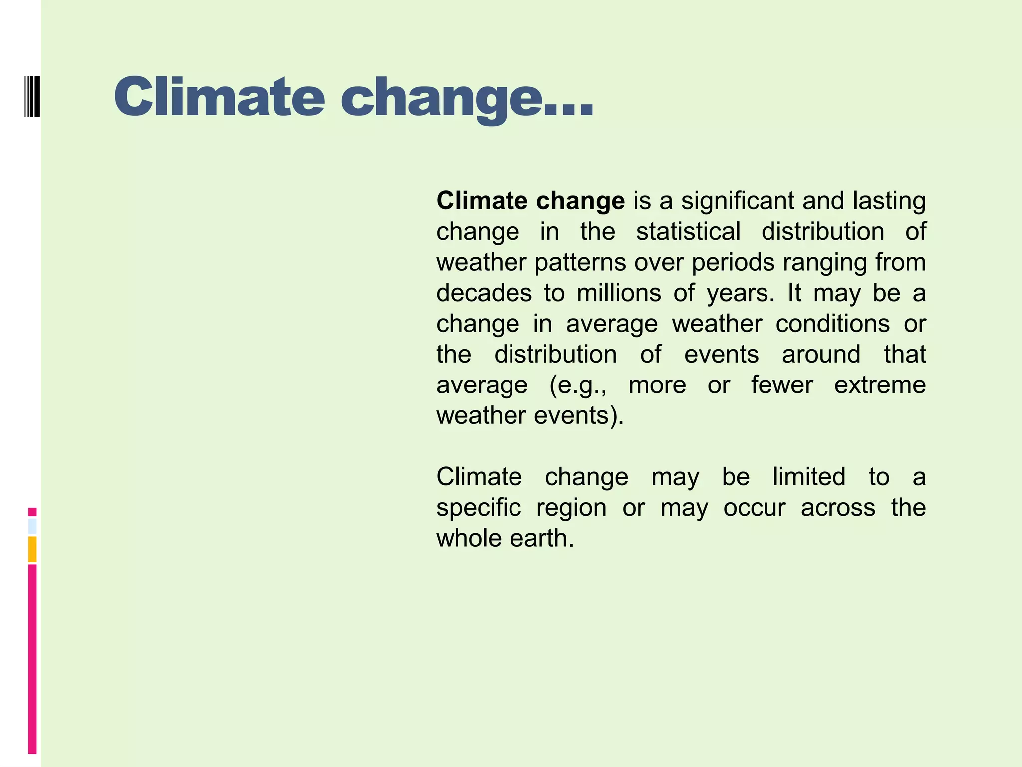 Climate change…
          Climate change is a significant and lasting
          change in the statistical distribution of
          weather patterns over periods ranging from
          decades to millions of years. It may be a
          change in average weather conditions or
          the distribution of events around that
          average (e.g., more or fewer extreme
          weather events).

          Climate change may be limited to a
          specific region or may occur across the
          whole earth.
 