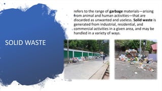 refers to the range of garbage materials—arising
from animal and human activities—that are
discarded as unwanted and useless. Solid waste is
generated from industrial, residential, and
commercial activities in a given area, and may be
handled in a variety of ways.
SOLID WASTE
 