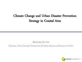 Climate Change and Urban Disaster Prevention
Strategy in Coastal Area
Byoung Jae Lee
Director, Urban Disaster Prevention & Water Resource Research Center
 