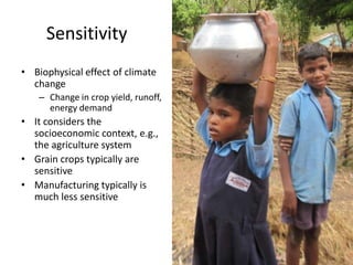 Sensitivity
• Biophysical effect of climate
  change
    – Change in crop yield, runoff,
      energy demand
• It considers the
  socioeconomic context, e.g.,
  the agriculture system
• Grain crops typically are
  sensitive
• Manufacturing typically is
  much less sensitive
 