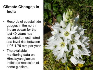 Climate Changes in
  India

• Records of coastal tide
  gauges in the north
  Indian ocean for the
  last 40 years has
  revealed an estimated
  sea level rise between
  1.06-1.75 mm per year.
• The available
  monitoring data on
  Himalayan glaciers
  indicates recession of
  some glaciers.            27
 