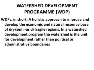WATERSHED DEVELOPMENT
          PROGRAMME (WDP)
WDPs, in short: A holistic approach to improve and
 develop the economic and natural resource base
 of dry/semi-arid/fragile regions. In a watershed
 development program the watershed is the unit
 for development rather than political or
 administrative boundaries
 